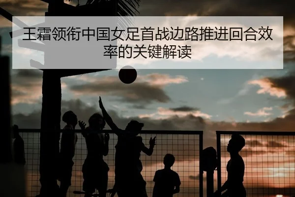 王霜领衔中国女足首战边路推进回合效率的关键解读